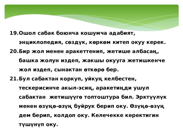 Ошол сабак боюнча кошумча адабият, энциклопедия, сөздүк, көркөм китеп окуу керек. Бир жол менен аракеттенип, жетише албасаң, башка жолун издеп, жакшы окууга жетишкенче жол издеп, сынактан өткөрө бер. Бул сабактан коркуп, уйкуң келбестен, тескерисинче акыл-эсиң, аракетиңди ушул сабактан жетишүүгө топтоштура бил. Эрктүүлүк менен өзүңө-өзүң буйрук берип оку. Өзүңө-өзүң дем берип, колдоп оку. Келечекке керектигин түшүнүп оку. 