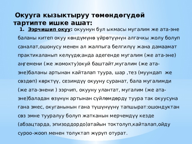  Окууга кызыктыруу төмөндөгүдөй тартипте ишке ашат:  1. Ээрчишип окуу : окуунун бул ыкмасы мугалим же ата-эне баланы китеп окуу көндүмүнө үйрөтүүнүн алгачкы жолу болуп саналат,ошонусу менен ал жалпыга белгилүү жана дамаамат практикаланып келүүдө;анда адегенде мугалим (же ата-эне) аңгемени (же жомокту)окуй баштайт,мугалим (же ата-эне)баланы артынан кайталап туура, шар ,тез (муундап же сөздөп) көрктүү, сезимдүү окууну суранат, бала мугалимди (же ата-энени ) ээрчип, окууну улантат, мугалим (же ата-эне)баладан өзүнүн артынан сүйлөмдөрдү туура так окуусуна гана эмес, окуганынын гана түшүнүүнү тапшырат:ошондуктан сөз эмне тууралуу болуп жатканын мерчемдүү кезде (абзацтарда, эпизоддордо)атайын токтолуп,кайталап,ойду суроо-жооп менен толуктап жүрүп отурат. 