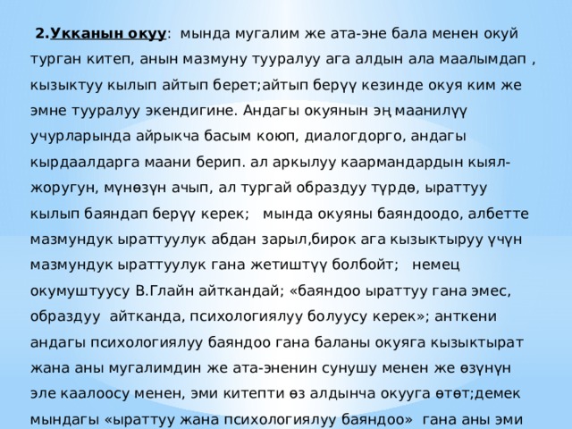  2. Укканын окуу : мында мугалим же ата-эне бала менен окуй турган китеп, анын мазмуну тууралуу ага алдын ала маалымдап , кызыктуу кылып айтып берет;айтып берүү кезинде окуя ким же эмне тууралуу экендигине. Андагы окуянын эң маанилүү учурларында айрыкча басым коюп, диалогдорго, андагы кырдаалдарга маани берип. ал аркылуу каармандардын кыял-жоругун, мүнөзүн ачып, ал тургай образдуу түрдө, ыраттуу кылып баяндап берүү керек; мында окуяны баяндоодо, албетте мазмундук ыраттуулук абдан зарыл,бирок ага кызыктыруу үчүн мазмундук ыраттуулук гана жетиштүү болбойт; немец окумуштуусу В.Глайн айткандай; «баяндоо ыраттуу гана эмес, образдуу айтканда, психологиялуу болуусу керек»; анткени андагы психологиялуу баяндоо гана баланы окуяга кызыктырат жана аны мугалимдин же ата-эненин сунушу менен же өзүнүн эле каалоосу менен, эми китепти өз алдынча окууга өтөт;демек мындагы «ыраттуу жана психологиялуу баяндоо» гана аны эми өз алдынча окууга баланы даярдоо кызматын аткарат. 