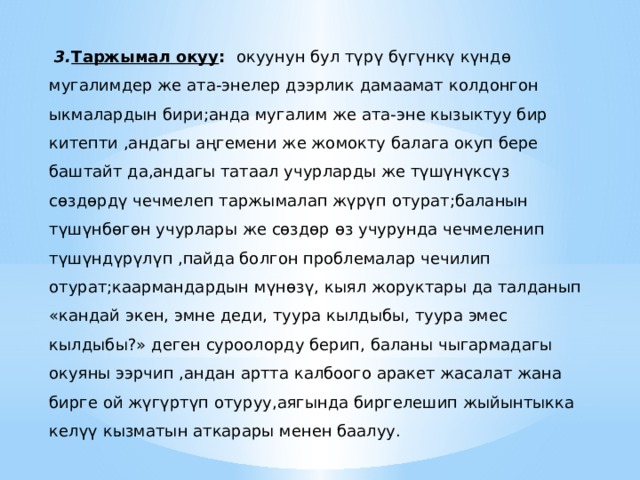  3. Таржымал окуу : окуунун бул түрү бүгүнкү күндө мугалимдер же ата-энелер дээрлик дамаамат колдонгон ыкмалардын бири;анда мугалим же ата-эне кызыктуу бир китепти ,андагы аңгемени же жомокту балага окуп бере баштайт да,андагы татаал учурларды же түшүнүксүз сөздөрдү чечмелеп таржымалап жүрүп отурат;баланын түшүнбөгөн учурлары же сөздөр өз учурунда чечмеленип түшүндүрүлүп ,пайда болгон проблемалар чечилип отурат;каармандардын мүнөзү, кыял жоруктары да талданып «кандай экен, эмне деди, туура кылдыбы, туура эмес кылдыбы?» деген суроолорду берип, баланы чыгармадагы окуяны ээрчип ,андан артта калбоого аракет жасалат жана бирге ой жүгүртүп отуруу,аягында биргелешип жыйынтыкка келүү кызматын аткарары менен баалуу. 