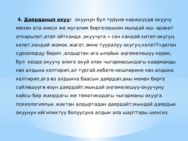  4. Даярданып окуу : окуунун бул түрүнө киришүүдө окуучу менен ата-энеси же мугалим биргелешкен мындай иш- аракет аткарылат,атап айтканда ,окуучуга « сен кандай китеп окугуң келет,кандай жомок жагат,эмне тууралуу окугуң келет?»деген суроолорду берип ,алдыртан ага ылайык аңгемелешүү керек; бул кезде окуучу алиге окуй элек чыгармасындагы каарманды көз алдына келтирип,ал тургай,кебете-кешпирине көз алдына келтирип,ага өз алдынча баасын даярдап,аны менен бирге сүйлөшүүгө өзүн даярдайт;мындай аңгемелешүү-окуучуну кайсы бир жанрдагы же тематикадагы чыгарманы окууга психологиялык жактан алдыртадан даярдайт;мындай даярдык окуунун ийгиликтүү болуусуна алдын ала шарттары шексиз. 