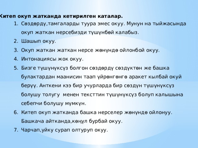  Китеп окуп жатканда кетирилген каталар. Сөздөрдү,тамгаларды туура эмес окуу. Мунун на тыйжасында окуп жаткан нерсебизди түшүнбөй калабыз. Шашып окуу. Окуп жаткан жаткан нерсе жөнүндө ойлонбой окуу. Интонациясы жок окуу. Бизге түшүнүксүз болгон сөздөрдү сөздүктөн же башка булактардан маанисин таап үйрөнгөнгө аракет кылбай окуй берүү. Анткени кээ бир учурларда бир сөздүн түшүнүксүз болушу толугу менен тексттин түшүнүксүз болуп калышына себепчи болушу мүмкүн. Китеп окуп жатканда башка нерселер жөнүндө ойлонуу. Башкача айтканда,көңүл бурбай окуу. Чарчап,уйку сурап олтуруп окуу. 