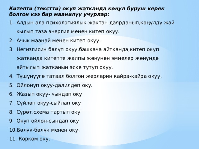Китепти (текстти) окуп жатканда көңүл буруш керек болгон кээ бир маанилүү учурлар: Алдын ала психологиялык жактан даярданып,көңүлдү жай кылып таза энергия менен китеп окуу. Ачык маанай менен китеп окуу. Негизгисин бөлүп окуу.башкача айтканда,китеп окуп жатканда китепте жалпы жөнүнөн эмнелер жөнүндө айтылып жатканын эске тутуп окуу. Түшүнүүгө татаал болгон жерлерин кайра-кайра окуу. Ойлонуп окуу-далилдеп оку. Жазып окуу- чындап оку Сүйлөп окуу-сыйлап оку Сүрөт,схема тартып оку Окуп ойлон-сындап оку Бөлүк-бөлүк менен оку.  Көркөм оку. 