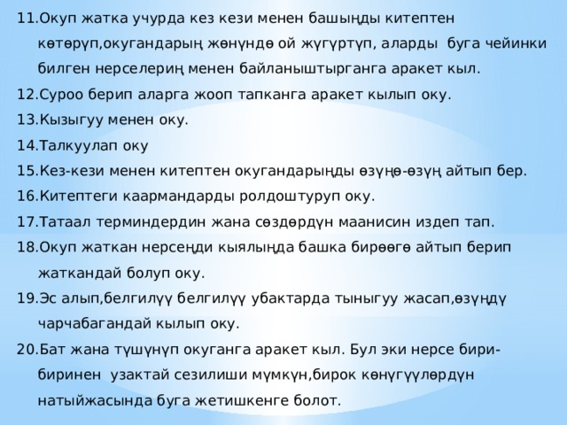 Окуп жатка учурда кез кези менен башыңды китептен көтөрүп,окугандарың жөнүндө ой жүгүртүп, аларды буга чейинки билген нерселериң менен байланыштырганга аракет кыл. Суроо берип аларга жооп тапканга аракет кылып оку. Кызыгуу менен оку. Талкуулап оку Кез-кези менен китептен окугандарыңды өзүңө-өзүң айтып бер. Китептеги каармандарды ролдоштуруп оку. Татаал терминдердин жана сөздөрдүн маанисин издеп тап. Окуп жаткан нерсеңди кыялыңда башка бирөөгө айтып берип жаткандай болуп оку. Эс алып,белгилүү белгилүү убактарда тыныгуу жасап,өзүңдү чарчабагандай кылып оку. Бат жана түшүнүп окуганга аракет кыл. Бул эки нерсе бири-биринен узактай сезилиши мүмкүн,бирок көнүгүүлөрдүн натыйжасында буга жетишкенге болот. 