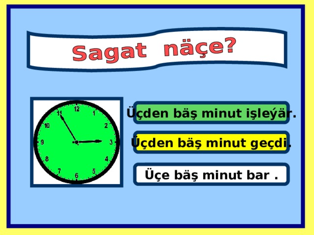 Üçden bäş minut işleýär . Üçden bäş minut geçdi . It’s one past eleven. Üçe bäş minut bar .  