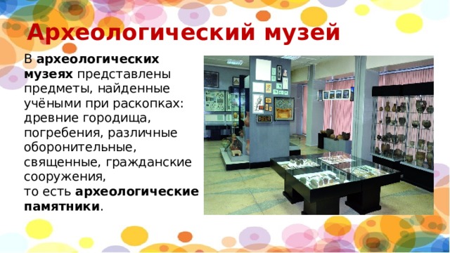 Археологический музей В  археологических музеях  представлены предметы, найденные учёными при раскопках: древние городища, погребения, различные оборонительные, священные, гражданские сооружения, то есть  археологические памятники . 