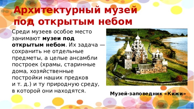 Архитектурный музей  под открытым небом    Среди музеев особое место занимают  музеи под открытым небом . Их задача — сохранить не отдельные предметы, а целые ансамбли построек (храмы, старинные дома, хозяйственные постройки наших предков и т. д.) и ту природную среду, в которой они находятся. Музей-заповедник «Кижи» 