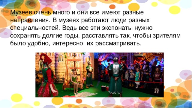 Музеев очень много и они все имеют разные направления. В музеях работают люди разных специальностей. Ведь все эти экспонаты нужно сохранять долгие годы, расставлять так, чтобы зрителям было удобно, интересно их рассматривать. 