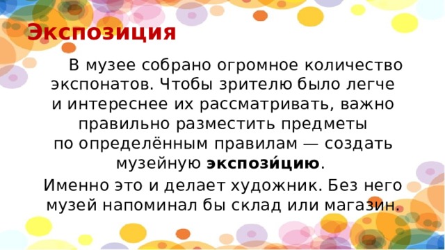 Экспозиция  В музее собрано огромное количество экспонатов. Чтобы зрителю было легче и интереснее их рассматривать, важно правильно разместить предметы по определённым правилам — создать музейную  экспози́цию . Именно это и делает художник. Без него музей напоминал бы склад или магазин. 