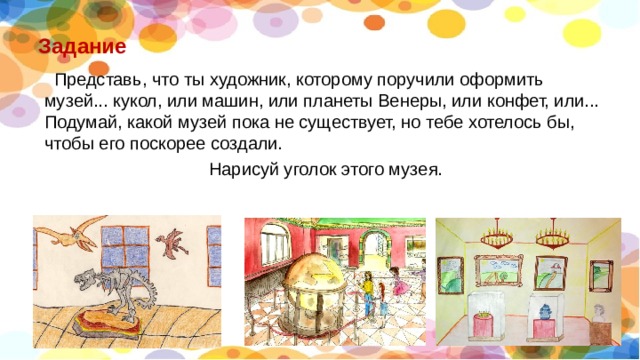 Задание  Представь, что ты художник, которому поручили оформить музей... кукол, или машин, или планеты Венеры, или конфет, или... Подумай, какой музей пока не существует, но тебе хотелось бы, чтобы его поскорее создали. Нарисуй уголок этого музея. 