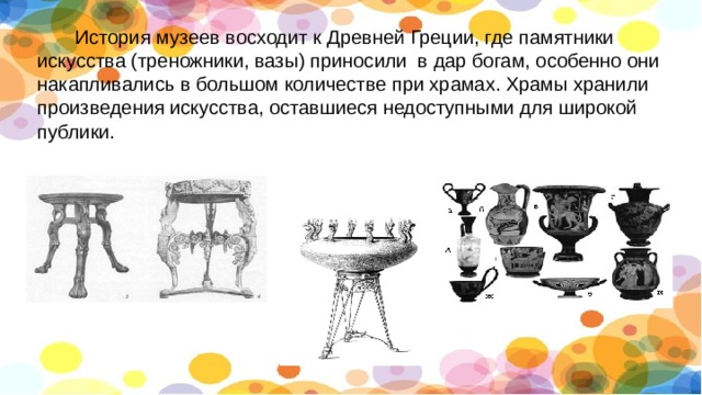  История музеев восходит к Древней Греции, где памятники искусства (треножники, вазы) приносили в дар богам, особенно они накапливались в большом количестве при храмах. Храмы хранили произведения искусства, оставшиеся недоступными для широкой публики. 