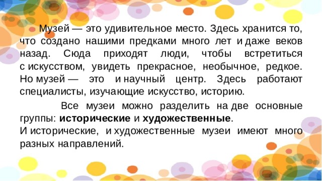  Музей — это удивительное место. Здесь хранится то, что создано нашими предками много лет и даже веков назад. Сюда приходят люди, чтобы встретиться с искусством, увидеть прекрасное, необычное, редкое. Но музей — это и научный центр. Здесь работают специалисты, изучающие искусство, историю.  Все музеи можно разделить на две основные группы:  исторические  и  художественные . И исторические, и художественные музеи имеют много разных направлений. 
