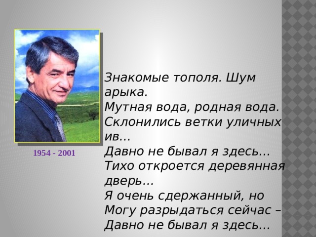 Знакомые тополя. Шум арыка. Мутная вода, родная вода. Склонились ветки уличных ив... Давно не бывал я здесь... Тихо откроется деревянная дверь... Я очень сдержанный, но Могу разрыдаться сейчас – Давно не бывал я здесь...  1954 - 2001 