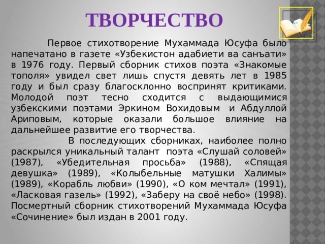 ТВОРЧЕСТВО  Первое стихотворение Мухаммада Юсуфа было напечатано в газете «Узбекистон адабиети ва санъати» в 1976 году. Первый сборник стихов поэта «Знакомые тополя» увидел свет лишь спустя девять лет в 1985 году и был сразу благосклонно воспринят критиками. Молодой поэт тесно сходится с выдающимися узбекскими поэтами Эркином Вохидовым  и Абдуллой Ариповым, которые оказали большое влияние на дальнейшее развитие его творчества.  В последующих сборниках, наиболее полно раскрылся уникальный талант  поэта «Слушай соловей» (1987), «Убедительная просьба» (1988), «Спящая девушка» (1989), «Колыбельные матушки Халимы» (1989), «Корабль любви» (1990), «О ком мечтал» (1991), «Ласковая газель» (1992), «Заберу на своё небо» (1998). Посмертный сборник стихотворений Мухаммада Юсуфа «Сочинение» был издан в 2001 году. 