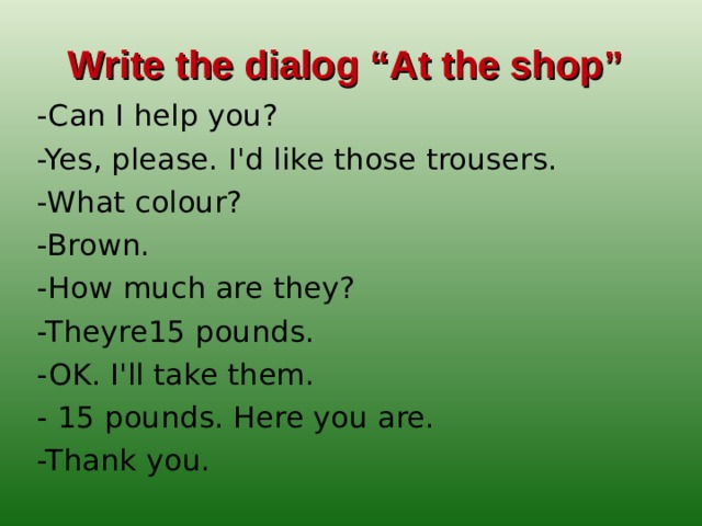 Write the dialog “At the shop”  -Сan I help you? -Yes, please. I'd like those trousers. -What colour? -Brown. -How much are they? -Theyre15 pounds. -OK. I'll take them. - 15 pounds. Here you are. -Thank you.