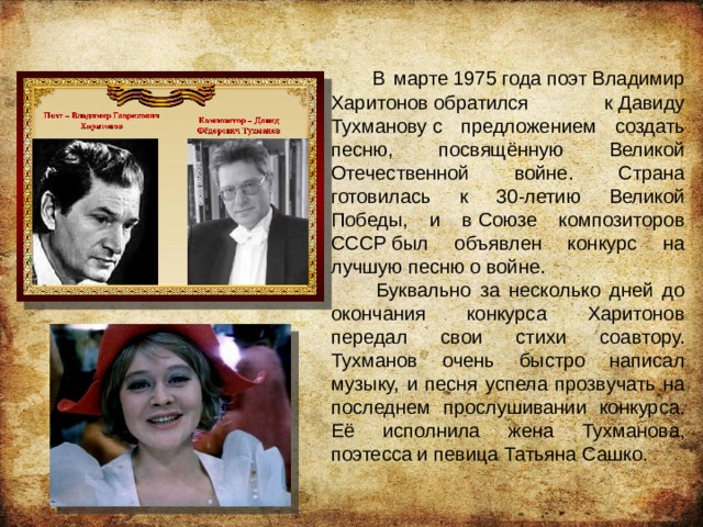  В марте 1975 года поэт Владимир Харитонов обратился к Давиду Тухманову с предложением создать песню, посвящённую Великой Отечественной войне. Страна готовилась к 30-летию Великой Победы, и в Союзе композиторов СССР был объявлен конкурс на лучшую песню о войне.  Буквально за несколько дней до окончания конкурса Харитонов передал свои стихи соавтору. Тухманов очень быстро написал музыку, и песня успела прозвучать на последнем прослушивании конкурса. Её исполнила жена Тухманова, поэтесса и певица Татьяна Сашко. 