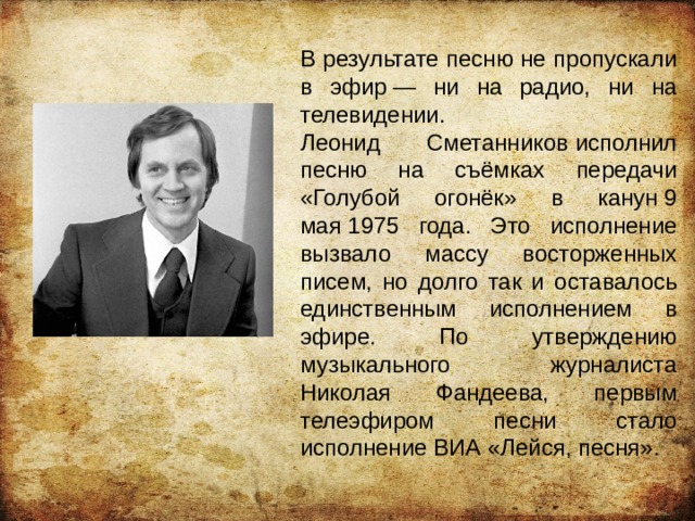 В результате песню не пропускали в эфир — ни на радио, ни на телевидении. Леонид Сметанников исполнил песню на съёмках передачи «Голубой огонёк» в канун 9 мая 1975 года. Это исполнение вызвало массу восторженных писем, но долго так и оставалось единственным исполнением в эфире. По утверждению музыкального журналиста Николая Фандеева, первым телеэфиром песни стало исполнение ВИА «Лейся, песня». 