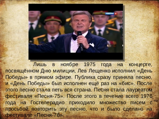  Лишь в ноябре 1975 года на концерте, посвящённом Дню милиции, Лев Лещенко исполнил «День Победы» в прямом эфире. Публика сразу приняла песню, и «День Победы» был исполнен ещё раз на «бис». После этого песню стала петь вся страна. Песня стала лауреатом фестиваля «Песня-75». После этого в течение всего 1976 года на Гостелерадио приходило множество писем с просьбой повторить эту песню, что и было сделано на фестивале «Песня-76». 