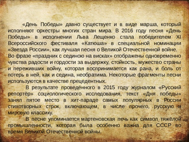  «День Победы» давно существует и в виде марша, который исполняют оркестры многих стран мира. В 2016 году песня «День Победы» в исполнении Льва Лещенко стала победителем XI Всероссийского фестиваля «Катюша» в специальной номинации «Звезда России», как лучшая песня о Великой Отечественной войне. Во фразе «праздник с сединою на висках» отображены одновременно чувства радости и гордости за выдержку, стойкость, мужество страны и переживших войну, которая воспринимается как рана, и боль от потерь в ней, как и седина, необратима. Некоторые фрагменты песни используются в качестве прецедентных.  В результате проведённого в 2015 году журналом «Русский репортёр» социологического исследования, текст «Дня победы» занял пятое место в хит-параде самых популярных в России стихотворных строк, включающем, в числе прочего, русскую и мировую классику.  В песне упоминается мартеновская печь как символ тяжёлой промышленности, которая была особенно важна для СССР во время Великой Отечественной войны. 