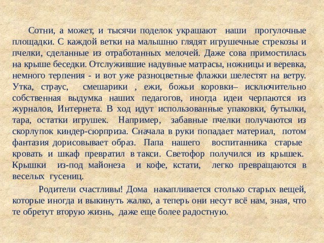  Сотни, а может, и тысячи поделок украшают наши прогулочные площадки. С каждой ветки на малышню глядят игрушечные стрекозы и пчелки, сделанные из отработанных мелочей. Даже сова примостилась на крыше беседки. Отслужившие надувные матрасы, ножницы и веревка, немного терпения - и вот уже разноцветные флажки шелестят на ветру. Утка, страус, смешарики , ежи, божьи коровки– исключительно собственная выдумка наших педагогов, иногда идеи черпаются из журналов, Интернета. В ход идут использованные упаковки, бутылки, тара, остатки игрушек. Например, забавные пчелки получаются из скорлупок киндер-сюрприза. Сначала в руки попадает материал, потом фантазия дорисовывает образ. Папа нашего воспитанника старые кровать и шкаф превратил в такси. Светофор получился из крышек. Крышки из-под майонеза и кофе, кстати, легко превращаются в веселых гусениц.  Родители счастливы! Дома накапливается столько старых вещей, которые иногда и выкинуть жалко, а теперь они несут всё нам, зная, что те обретут вторую жизнь, даже еще более радостную. 