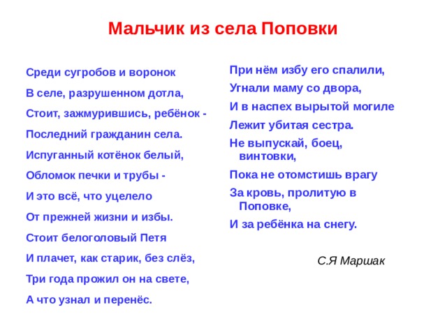 Мальчик из села Поповки При нём избу его спалили, Угнали маму со двора, И в наспех вырытой могиле Лежит убитая сестра. Не выпускай, боец, винтовки, Пока не отомстишь врагу За кровь, пролитую в Поповке, И за ребёнка на снегу.  С.Я Маршак Среди сугробов и воронок В селе, разрушенном дотла, Стоит, зажмурившись, ребёнок - Последний гражданин села. Испуганный котёнок белый, Обломок печки и трубы - И это всё, что уцелело От прежней жизни и избы. Стоит белоголовый Петя И плачет, как старик, без слёз, Три года прожил он на свете, А что узнал и перенёс.  