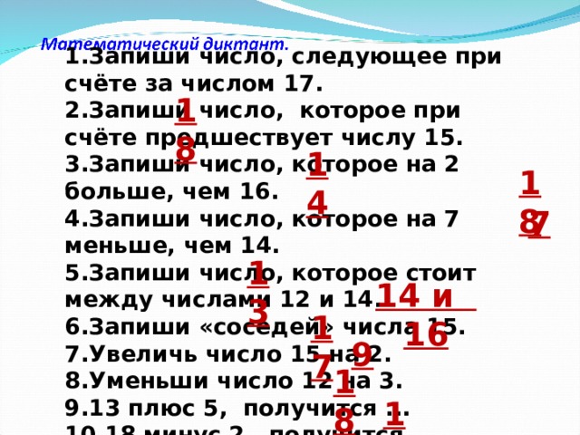 1.Запиши число, следующее при счёте за числом 17. 2.Запиши число,  которое при счёте предшествует числу 15. 3.Запиши число, которое на 2 больше, чем 16. 4.Запиши число, которое на 7 меньше, чем 14. 5.Запиши число, которое стоит между числами 12 и 14. 6.Запиши «соседей» числа 15. 7.Увеличь число 15 на 2. 8.Уменьши число 12 на 3. 9.13 плюс 5,  получится ... 10.18 минус 2,  получится ... 18 14 18 7 13 14 и 16 17 9 18 16 