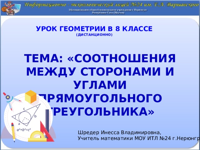 Урок геометрии в 8 классе  (дистанционно) Тема: «Соотношения между сторонами и углами прямоугольного треугольника»  Шредер Инесса Владимировна, Учитель математики МОУ ИТЛ №24 г.Нерюнгри 