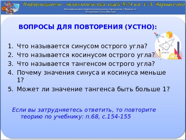 Вопросы для повторения (устно):   Что называется синусом острого угла? Что называется косинусом острого угла? Что называется тангенсом острого угла? Почему значения синуса и косинуса меньше 1? Может ли значение тангенса быть больше 1? Если вы затрудняетесь ответить, то повторите теорию по учебнику: п.68, с.154-155 