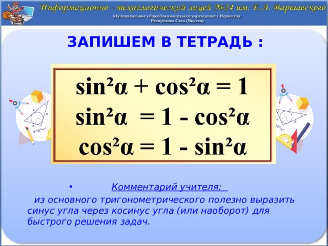Запишем в тетрадь : Комментарий учителя:  из основного тригонометрического полезно выразить синус угла через косинус угла (или наоборот) для быстрого решения задач. 