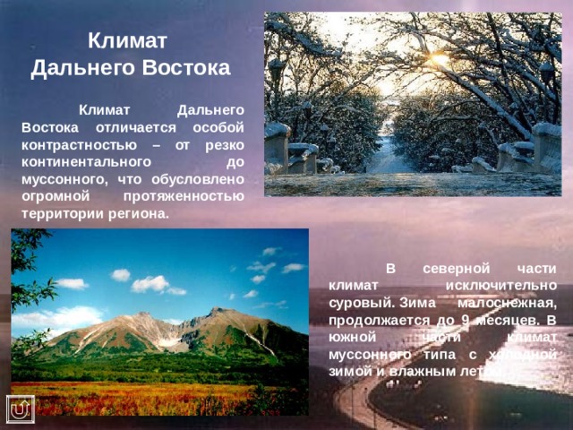 Климат  Дальнего Востока  Климат Дальнего Востока отличается особой контрастностью – от резко континентального до муссонного, что обусловлено огромной протяженностью территории региона.  В северной части климат исключительно суровый. Зима малоснежная, продолжается до 9 месяцев. В южной части климат муссонного типа с холодной зимой и влажным летом. 