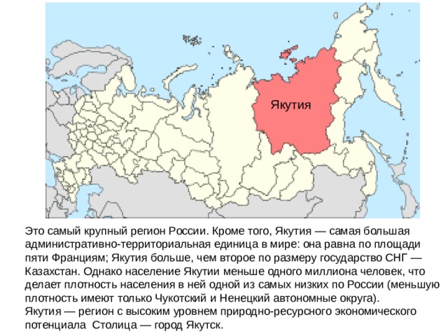 Якутия Это самый крупный регион России. Кроме того, Якутия — самая большая административно-территориальная единица в мире: она равна по площади пяти Франциям; Якутия больше, чем второе по размеру государство СНГ — Казахстан. Однако население Якутии меньше одного миллиона человек, что делает плотность населения в ней одной из самых низких по России (меньшую плотность имеют только Чукотский и Ненецкий автономные округа). Якутия — регион с высоким уровнем природно-ресурсного экономического потенциала Столица — город Якутск. 