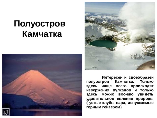 Полуостров  Камчатка  Интересен и своеобразен полуостров Камчатка. Только здесь чаще всего происходят извержения вулканов и только здесь можно воочию увидеть удивительное явление природы (густые клубы пара, испускаемые горным гейзером) 