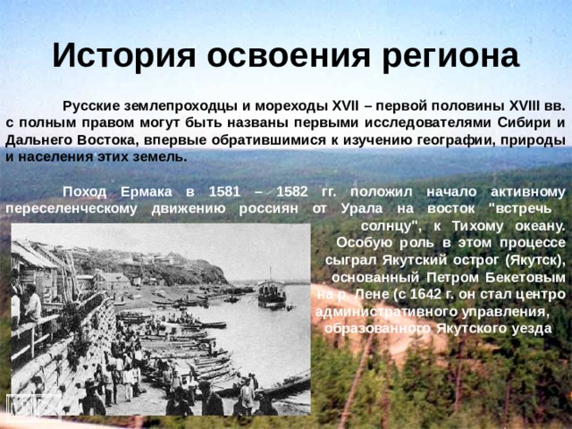 История освоения региона  Русские землепроходцы и мореходы XVII – первой половины XVIII вв. с полным правом могут быть названы первыми исследователями Сибири и Дальнего Востока, впервые обратившимися к изучению географии, природы и населения этих земель.   Поход Ермака в 1581 – 1582 гг. положил начало активному переселенческому движению россиян от Урала на восток 