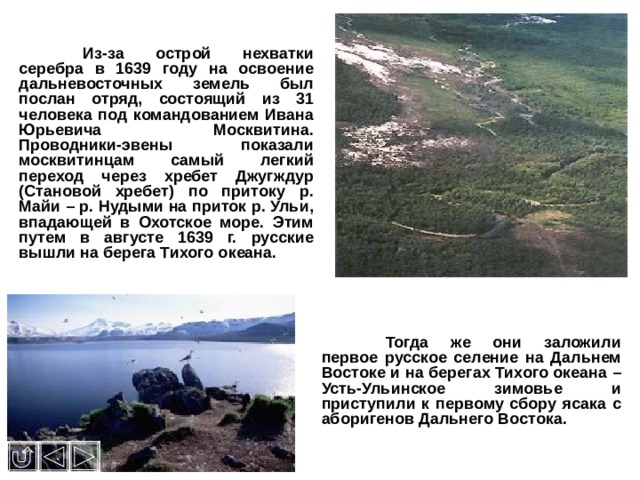  Из-за острой нехватки серебра в 1639 году на освоение дальневосточных земель был послан отряд, состоящий из 31 человека под командованием Ивана Юрьевича Москвитина. Проводники-эвены показали москвитинцам самый легкий переход через хребет Джугждур (Становой хребет) по притоку р. Майи – р. Нудыми на приток р. Ульи, впадающей в Охотское море. Этим путем в августе 1639 г. русские вышли на берега Тихого океана.  Тогда же они заложили первое русское селение на Дальнем Востоке и на берегах Тихого океана – Усть-Ульинское зимовье и приступили к первому сбору ясака с аборигенов Дальнего Востока.  