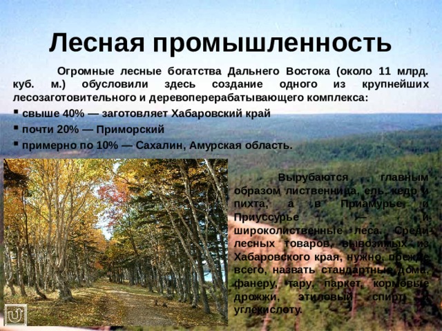 Лесная промышленность  Огромные лесные богатства Дальнего Востока (около 11 млрд. куб. м.) обусловили здесь создание одного из крупнейших лесозаготовительного и деревоперерабатывающего комплекса:  свыше 40% — заготовляет Хабаровский край  почти 20% — Приморский  примерно по 10% — Сахалин, Амурская область.        Вырубаются главным       образом лиственница, ель, кедр и       пихта, а в Приамурье и       Приуссурье — и       широколиственные леса. Среди       лесных товаров, вывозимых из       Хабаровского края, нужно, прежде       всего, назвать стандартные дома,       фанеру, тару, паркет, кормовые       дрожжи, этиловый спирт и       углекислоту. 