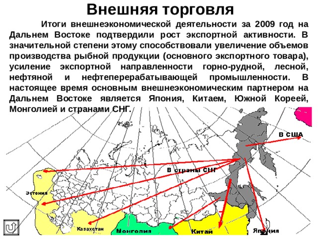 Внешняя торговля  Итоги внешнеэкономической деятельности за 2009 год на Дальнем Востоке подтвердили рост экспортной активности. В значительной степени этому способствовали увеличение объемов производства рыбной продукции (основного экспортного товара), усиление экспортной направленности горно-рудной, лесной, нефтяной и нефтеперерабатывающей промышленности. В настоящее время основным внешнеэкономическим партнером на Дальнем Востоке является Япония , Китаем, Южной Кореей, Монголией и странами СНГ. 