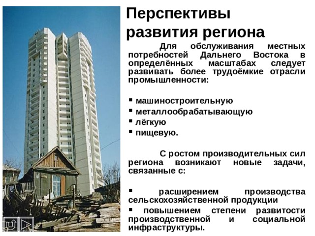 Перспективы развития региона  Для обслуживания местных потребностей Дальнего Востока в определённых масштабах следует развивать более трудоёмкие отрасли промышленности:   машиностроительную  металлообрабатывающую  лёгкую  пищевую.   С ростом производительных сил региона возникают новые задачи, связанные с:   расширением производства сельскохозяйственной продукции  повышением степени развитости производственной и социальной инфраструктуры. 