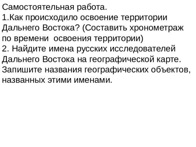 Самостоятельная работа. 1.Как происходило освоение территории Дальнего Востока? (Составить хронометраж по времени освоения территории) 2. Найдите имена русских исследователей Дальнего Востока на географической карте. Запишите названия географических объектов, названных этими именами. 