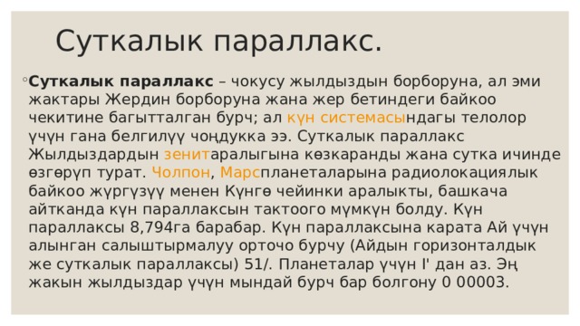 Суткалык параллакс. Суткалык параллакс  – чокусу жылдыздын борборуна, ал эми жактары Жердин борборуна жана жер бетиндеги байкоо чекитине багытталган бурч; ал  күн системасы ндагы телолор үчүн гана белгилүү чоңдукка ээ. Суткалык параллакс Жылдыздардын  зенит аралыгына көзкаранды жана сутка ичинде өзгөрүп турат.  Чолпон ,  Марс планеталарына радиолокациялык байкоо жүргүзүү менен Күнгө чейинки аралыкты, башкача айтканда күн параллаксын тактоого мүмкүн болду. Күн параллаксы 8,794га барабар. Күн параллаксына карата Ай үчүн алынган салыштырмалуу орточо бурчу (Айдын горизонталдык же суткалык параллаксы) 51/. Планеталар үчүн I' дан аз. Эң жакын жылдыздар үчүн мындай бурч бар болгону 0 00003. 