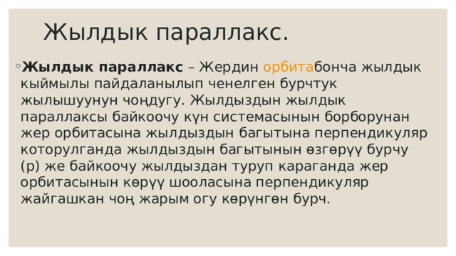 Жылдык параллакс. Жылдык параллакс  – Жердин  орбита бонча жылдык кыймылы пайдаланылып ченелген бурчтук жылышуунун чоңдугу. Жылдыздын жылдык параллаксы байкоочу күн системасынын борборунан жер орбитасына жылдыздын багытына перпендикуляр которулганда жылдыздын багытынын өзгөрүү бурчу (p) же байкоочу жылдыздан туруп караганда жер орбитасынын көрүү шооласына перпендикуляр жайгашкан чоң жарым огу көрүнгөн бурч.  
