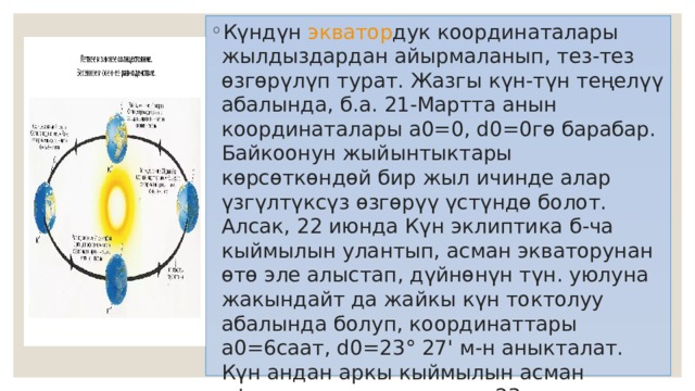 Күндүн  экватор дук координаталары жылдыздардан айырмаланып, тез-тез өзгөрүлүп турат. Жазгы күн-түн теңелүү абалында, б.а. 21-Мартта анын координаталары a0=0, d0=0гө барабар. Байкоонун жыйынтыктары көрсөткөндөй бир жыл ичинде алар үзгүлтүксүз өзгөрүү үстүндө болот. Алсак, 22 июнда Күн эклиптика б-ча кыймылын улантып, асман экваторунан өтө эле алыстап, дүйнөнүн түн. уюлуна жакындайт да жайкы күн токтолуу абалында болуп, координаттары a0=6саат, d0=23° 27' м-н аныкталат. Күн андан аркы кыймылын асман сферасында улантуу м-н 23-сент. күзгү күн-түн теңелүү абалына жетип, координаталары a0=12саат, d0=0'ны түзөт. 