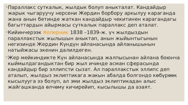 Параллакс  суткалык, жылдык болуп аныкталат. Кандайдыр жарык чыгаруучу нерсени Жердин борбору аркылуу караганда жана анын бетинде жаткан кандайдыр чекитинен карагандагы багыттардын айырмасы суткалык параллакс деп аталат. Кийинчерээк  Коперник  1838 –1839-ж. үч жылдыздын параллакстык жылышын аныктап, анын жыйынтыгынын негизинде Жердин Күндүн айланасында айланышынын натыйжасы экенин далилдеген. Жер мейкиндикте Күн айланасында жалпысынан айлана боюнча кыймылдагандыктан бир жыл ичинде асман сферасында кандайдыр бир эллипсти сызат. Ал параллакстык эллипс деп аталып, жылдыз эклиптикага жакын абалда болгондо көбүрөөк кысылууга ээ болуп, ал эми жылдыз эклиптикадан алыс жайгашканда өлчөмү кичирейип, кысылышы да азаят. 