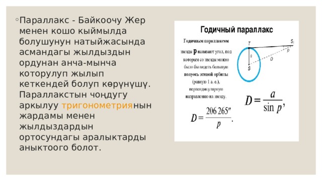 Параллакс - Байкоочу Жер менен кошо кыймылда болушунун натыйжаcында асмандагы жылдыздын ордунан анча-мынча которулуп жылып кеткендей болуп көрүнүшү. Параллакстын чоңдугу аркылуу  тригонометрия нын жардамы менен жылдыздардын ортосундагы аралыктарды аныктоого болот. 