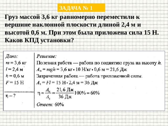 ЗАДАЧА № 1 Груз массой 3,6 кг равномерно переместили к вершине наклонной плоскости длиной 2,4 м и высотой 0,6 м. При этом была приложена сила 15 Н. Каков КПД установки? 
