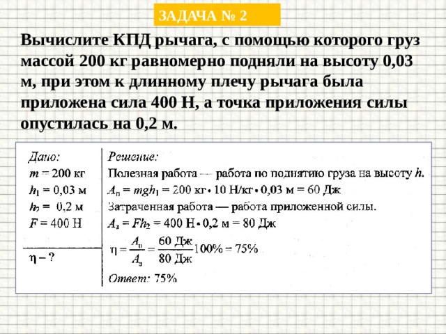 ЗАДАЧА № 2 Вычислите КПД рычага, с помощью которого груз массой 200 кг равномерно подняли на высоту 0,03 м, при этом к длинному плечу рычага была приложена сила 400 Н, а точка приложения силы опустилась на 0,2 м. 