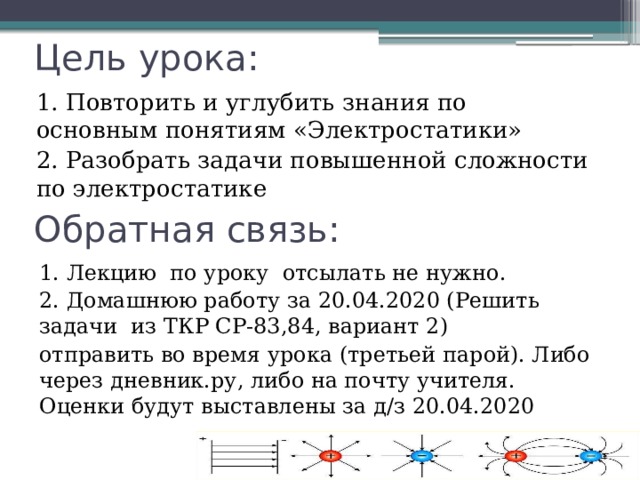 Цель урока: 1. Повторить и углубить знания по основным понятиям «Электростатики» 2. Разобрать задачи повышенной сложности по электростатике Обратная связь: 1. Лекцию по уроку отсылать не нужно. 2. Домашнюю работу за 20.04.2020 (Решить задачи из ТКР СР-83,84, вариант 2) отправить во время урока (третьей парой). Либо через дневник.ру, либо на почту учителя. Оценки будут выставлены за д/з 20.04.2020 