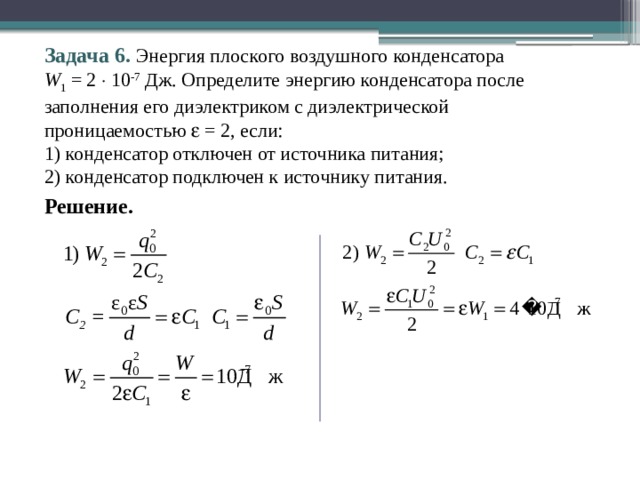 Задача 6. Энергия плоского воздушного конденсатора  W 1 = 2  10 -7 Дж. Определите энергию конденсатора после заполнения его диэлектриком с диэлектрической проницаемостью  = 2, если: 1) конденсатор отключен от источника питания; 2) конденсатор подключен к источнику питания. Решение. 