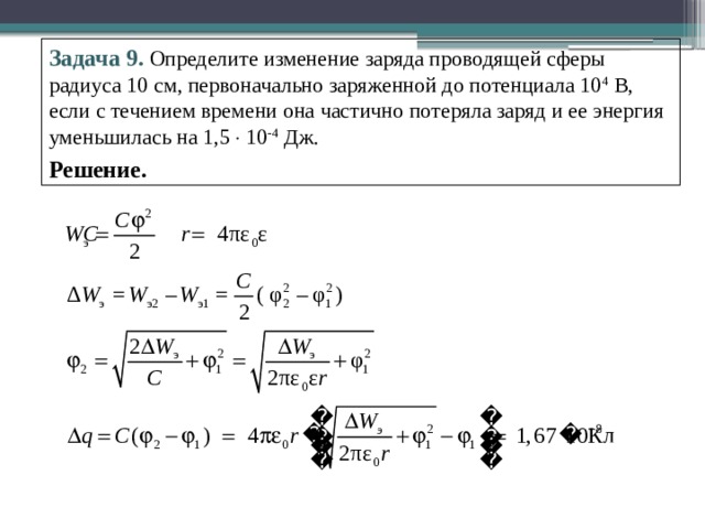 Задача 9.  Определите изменение заряда проводящей сферы радиуса 10 см, первоначально заряженной до потенциала 10 4 В, если с течением времени она частично потеряла заряд и ее энергия уменьшилась на 1,5  10 -4 Дж. Решение. 
