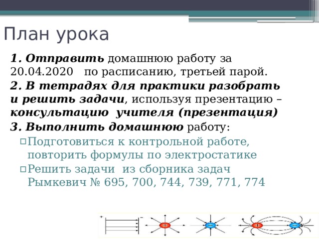 План урока 1. Отправить домашнюю работу за 20.04.2020 по расписанию, третьей парой. 2. В тетрадях для практики разобрать и решить задачи , используя презентацию – консультацию  учителя (презентация) 3. Выполнить домашнюю работу: Подготовиться к контрольной работе, повторить формулы по электростатике Решить задачи из сборника задач Рымкевич № 695, 700, 744, 739, 771, 774 Подготовиться к контрольной работе, повторить формулы по электростатике Решить задачи из сборника задач Рымкевич № 695, 700, 744, 739, 771, 774 