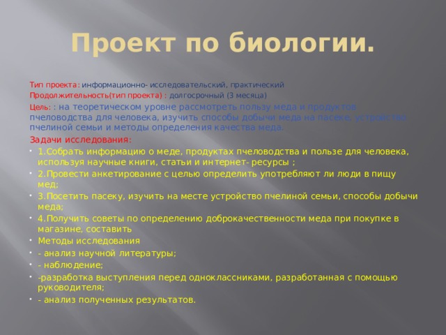 Проект по биологии. Тип проекта: информационно- исследовательский, практический Продолжительность(тип проекта) : долгосрочный (3 месяца) Цель: : на теоретическом уровне рассмотреть пользу меда и продуктов пчеловодства для человека, изучить способы добычи меда на пасеке, устройство пчелиной семьи и методы определения качества меда. Задачи исследования: 1.Собрать информацию о меде, продуктах пчеловодства и пользе для человека, используя научные книги, статьи и интернет- ресурсы ; 2.Провести анкетирование с целью определить употребляют ли люди в пищу мед; 3.Посетить пасеку, изучить на месте устройство пчелиной семьи, способы добычи меда; 4.Получить советы по определению доброкачественности меда при покупке в магазине, составить Методы исследования - анализ научной литературы; - наблюдение; -разработка выступления перед одноклассниками, разработанная с помощью руководителя; - анализ полученных результатов. 